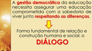 A gestão democrática da educação
necessita assegurar uma educação
comprometida com a sabedoria de
viver junto respeitando as diferenças.
Forma fundamental de relação e
construção humana e social: o
DIÁLOGO
 