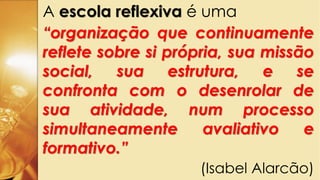 A escola reflexiva é uma
“organização que continuamente
reflete sobre si própria, sua missão
social, sua estrutura, e se
confronta com o desenrolar de
sua atividade, num processo
simultaneamente avaliativo e
formativo.”
(Isabel Alarcão)
 