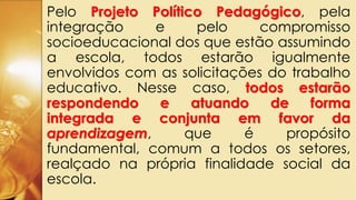 Pelo Projeto Político Pedagógico, pela
integração e pelo compromisso
socioeducacional dos que estão assumindo
a escola, todos estarão igualmente
envolvidos com as solicitações do trabalho
educativo. Nesse caso, todos estarão
respondendo e atuando de forma
integrada e conjunta em favor da
aprendizagem, que é propósito
fundamental, comum a todos os setores,
realçado na própria finalidade social da
escola.
 