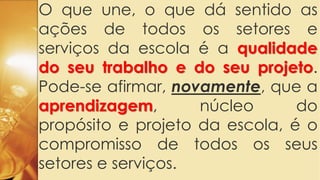 O que une, o que dá sentido as
ações de todos os setores e
serviços da escola é a qualidade
do seu trabalho e do seu projeto.
Pode-se afirmar, novamente, que a
aprendizagem, núcleo do
propósito e projeto da escola, é o
compromisso de todos os seus
setores e serviços.
 