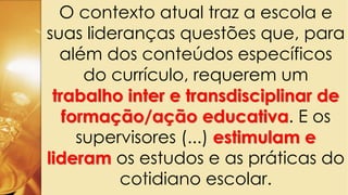 O contexto atual traz a escola e
suas lideranças questões que, para
além dos conteúdos específicos
do currículo, requerem um
trabalho inter e transdisciplinar de
formação/ação educativa. E os
supervisores (...) estimulam e
lideram os estudos e as práticas do
cotidiano escolar.
 