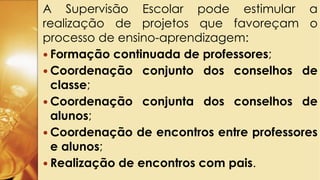 A Supervisão Escolar pode estimular a
realização de projetos que favoreçam o
processo de ensino-aprendizagem:
 Formação continuada de professores;
 Coordenação conjunto dos conselhos de
classe;
 Coordenação conjunta dos conselhos de
alunos;
 Coordenação de encontros entre professores
e alunos;
 Realização de encontros com pais.
 
