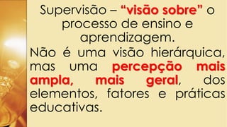 Supervisão – “visão sobre” o
processo de ensino e
aprendizagem.
Não é uma visão hierárquica,
mas uma percepção mais
ampla, mais geral, dos
elementos, fatores e práticas
educativas.
 