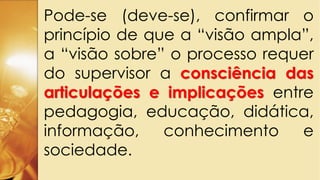 Pode-se (deve-se), confirmar o
princípio de que a “visão ampla”,
a “visão sobre” o processo requer
do supervisor a consciência das
articulações e implicações entre
pedagogia, educação, didática,
informação, conhecimento e
sociedade.
 