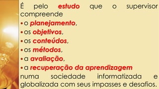 É pelo estudo que o supervisor
compreende
o planejamento,
os objetivos,
os conteúdos,
os métodos,
a avaliação,
a recuperação da aprendizagem
numa sociedade informatizada e
globalizada com seus impasses e desafios.
 