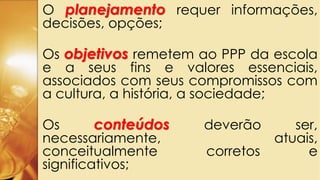 O planejamento requer informações,
decisões, opções;
Os objetivos remetem ao PPP da escola
e a seus fins e valores essenciais,
associados com seus compromissos com
a cultura, a história, a sociedade;
Os conteúdos deverão ser,
necessariamente, atuais,
conceitualmente corretos e
significativos;
 