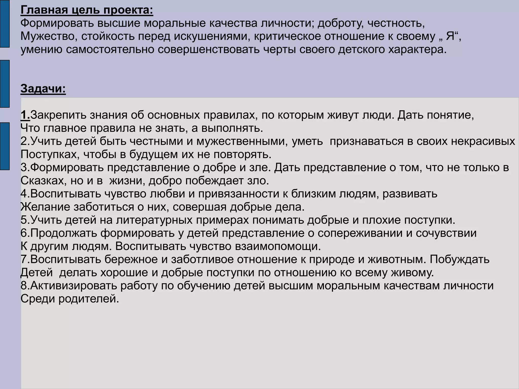 Главная цель проекта:
Формировать высшие моральные качества личности; доброту, честность,
Мужество, стойкость перед искушениями, критическое отношение к своему „ Я“,
умению самостоятельно совершенствовать черты своего детского характера.
Задачи:
1.Закрепить знания об основных правилах, по которым живут люди. Дать понятие,
Что главное правила не знать, а выполнять.
2.Учить детей быть честными и мужественными, уметь признаваться в своих некрасивых
Поступках, чтобы в будущем их не повторять.
3.Формировать представление о добре и зле. Дать представление о том, что не только в
Сказках, но и в жизни, добро побеждает зло.
4.Воспитывать чувство любви и привязанности к близким людям, развивать
Желание заботиться о них, совершая добрые дела.
5.Учить детей на литературных примерах понимать добрые и плохие поступки.
6.Продолжать формировать у детей представление о сопереживании и сочувствии
К другим людям. Воспитывать чувство взаимопомощи.
7.Воспитывать бережное и заботливое отношение к природе и животным. Побуждать
Детей делать хорошие и добрые поступки по отношению ко всему живому.
8.Активизировать работу по обучению детей высшим моральным качествам личности
Среди родителей.
 