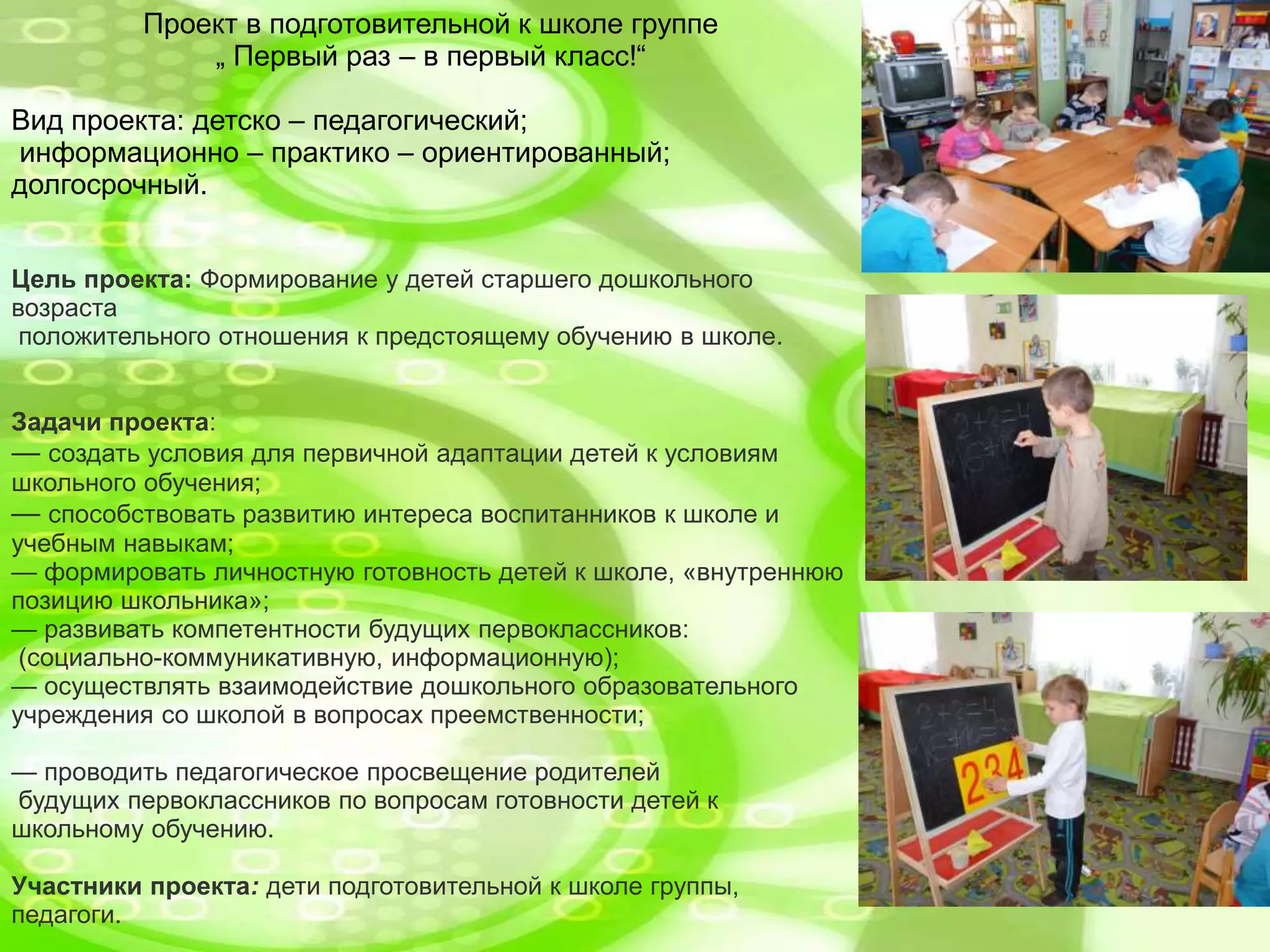 Проект в подготовительной к школе группе
„ Первый раз – в первый класс!“
Вид проекта: детско – педагогический;
информационно – практико – ориентированный;
долгосрочный.
Цель проекта: Формирование у детей старшего дошкольного
возраста
положительного отношения к предстоящему обучению в школе.
Задачи проекта:
— создать условия для первичной адаптации детей к условиям
школьного обучения;
— способствовать развитию интереса воспитанников к школе и
учебным навыкам;
— формировать личностную готовность детей к школе, «внутреннюю
позицию школьника»;
— развивать компетентности будущих первоклассников:
(социально-коммуникативную, информационную);
— осуществлять взаимодействие дошкольного образовательного
учреждения со школой в вопросах преемственности;
— проводить педагогическое просвещение родителей
будущих первоклассников по вопросам готовности детей к
школьному обучению.
Участники проекта: дети подготовительной к школе группы,
педагоги.
 