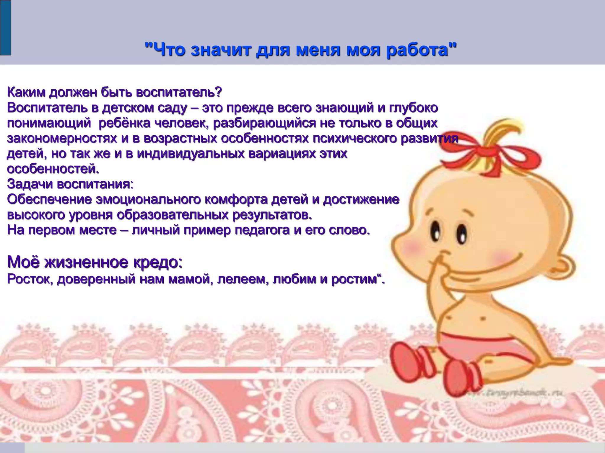 "Что значит для меня моя работа"
Каким должен быть воспитатель?
Воспитатель в детском саду – это прежде всего знающий и глубоко
понимающий ребёнка человек, разбирающийся не только в общих
закономерностях и в возрастных особенностях психического развития
детей, но так же и в индивидуальных вариациях этих
особенностей.
Задачи воспитания:
Обеспечение эмоционального комфорта детей и достижение
высокого уровня образовательных результатов.
На первом месте – личный пример педагога и его слово.
Моё жизненное кредо:
Росток, доверенный нам мамой, лелеем, любим и ростим“.
 