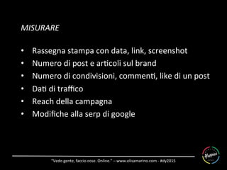 “Vedo	
  gente,	
  faccio	
  cose.	
  Online.”	
  –	
  www.elisamarino.com	
  -­‐	
  #dy2015	
  
MISURARE	
  
	
  
•  Rassegna	
  stampa	
  con	
  data,	
  link,	
  screenshot	
  
•  Numero	
  di	
  post	
  e	
  ar6coli	
  sul	
  brand	
  
•  Numero	
  di	
  condivisioni,	
  commen6,	
  like	
  di	
  un	
  post	
  
•  Da6	
  di	
  traﬃco	
  
•  Reach	
  della	
  campagna	
  
•  Modiﬁche	
  alla	
  serp	
  di	
  google	
  
	
  
 