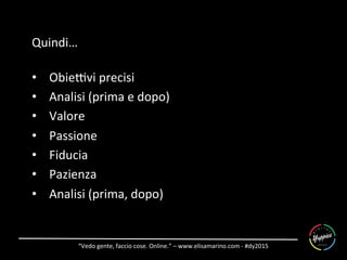 “Vedo	
  gente,	
  faccio	
  cose.	
  Online.”	
  –	
  www.elisamarino.com	
  -­‐	
  #dy2015	
  
Quindi…	
  
	
  
•  Obie]vi	
  precisi	
  
•  Analisi	
  (prima	
  e	
  dopo)	
  
•  Valore	
  
•  Passione	
  
•  Fiducia	
  
•  Pazienza	
  
•  Analisi	
  (prima,	
  dopo)	
  
 