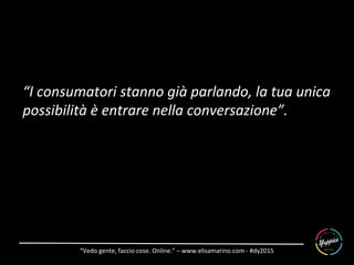 “Vedo	
  gente,	
  faccio	
  cose.	
  Online.”	
  –	
  www.elisamarino.com	
  -­‐	
  #dy2015	
  
“I	
  consumatori	
  stanno	
  già	
  parlando,	
  la	
  tua	
  unica	
  
possibilità	
  è	
  entrare	
  nella	
  conversazione”.	
  
 