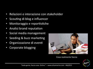 “Vedo	
  gente,	
  faccio	
  cose.	
  Online.”	
  –	
  www.elisamarino.com	
  -­‐	
  #dy2015	
  
Cosa	
  realmente	
  faccio	
  
•  Relazioni	
  e	
  interazione	
  con	
  stakeholder	
  
•  Scou6ng	
  di	
  blog	
  e	
  inﬂuencer	
  
•  Monitoraggio	
  e	
  repor6s6che	
  
•  Analisi	
  brand	
  reputa6on	
  
•  Social	
  media	
  management	
  
•  Seeding	
  &	
  buzz	
  marke6ng	
  
•  Organizzazione	
  di	
  even6	
  
•  Corporate	
  blogging	
  
 