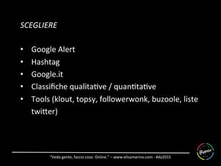 “Vedo	
  gente,	
  faccio	
  cose.	
  Online.”	
  –	
  www.elisamarino.com	
  -­‐	
  #dy2015	
  
SCEGLIERE	
  
•  Google	
  Alert	
  
•  Hashtag	
  
•  Google.it	
  
•  Classiﬁche	
  qualita6ve	
  /	
  quan6ta6ve	
  
•  Tools	
  (klout,	
  topsy,	
  followerwonk,	
  buzoole,	
  liste	
  
twiSer)	
  	
  
	
  
 