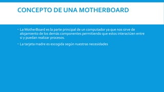 CONCEPTO DE UNA MOTHERBOARD
 La MotherBoard es la parte principal de un computador ya que nos sirve de
alojamiento de los demás componentes permitiendo que estos interactúen entre
si y puedan realizar procesos.
 La tarjeta madre es escogida según nuestras necesidades
 