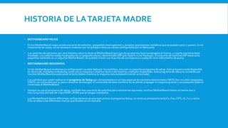HISTORIA DE LATARJETA MADRE
 MOTHERBOARDVIEJOS
 En los MotherBoard viejos existe una serie de switches, (pequeños interruptores) y Jumpers (puentecitos metálicos que se pueden sacar y poner). En la
mayoría de los casos, no es necesario meterse con los jumpers éstos ya vienen configurados por el fabricante.
 Los switches de opciones son otra historia; estos le dicen al MotherBoard que tipo de accesorios tiene conectados al mismo, y cuanta memoria tiene
instalada. Los switches están localizados en un pequeño banco, denominado DIP (por Dual In-Line Package). El conjunto de switches DIP tiene ocho
pequeños controles en un algunos MotherBoard.Se pueden mover con la punta de una lapicera o cualquier otro instrumento de punta.
 MOTHERBOARD MODERNOS
 En los MotherBoard modernos la configuración no está dada por los switches, sino por un pequeño programa de setup. Este programa está disponible
en discos de utilidades embalados junto con la maquina o insertos dentro del sistema y siempre disponibles. Este programa de setup es accedido por
muchos MotherBoard presionando la tecla Delete mientras la maquina esta boteando (recién arrancada).
 Los cambios que usted realiza en el programa de Setup son almacenados en un tipo especial de memoria denominadoCMOS (los circuitos integrados
CMOS con conocidos por su poco consumo de energía). El contenido de esta memoria no se pierde al apagar la maquina gracias a una pequeña batería
conectada al MotherBoard.
 Aunque se usa el programa de setup, también hay una serie de switches para reiniciar las opciones, muchos MotherBoard tienen al menos dos o
tres conjuntos del tipo de chips RAM y ROM que se tengan instalados.
 Las MotherBoard tienen diferentes configuraciones acceso para entrar al programa Setup, en otros se presiona la tecla F1, F10,CRTL+S, F12 y otros.
Esto se debe a las diferentes marcas que existen en el marcado
 