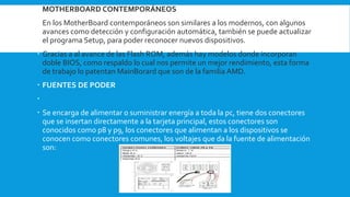  MOTHERBOARD CONTEMPORÁNEOS
 En los MotherBoard contemporáneos son similares a los modernos, con algunos
avances como detección y configuración automática, también se puede actualizar
el programa Setup, para poder reconocer nuevos dispositivos.
 Gracias a al avance de las Flash ROM, además hay modelos donde incorporan
doble BIOS, como respaldo lo cual nos permite un mejor rendimiento, esta forma
de trabajo lo patentan MainBorard que son de la familia AMD.
 FUENTES DE PODER

 Se encarga de alimentar o suministrar energía a toda la pc, tiene dos conectores
que se insertan directamente a la tarjeta principal, estos conectores son
conocidos como p8 y p9, los conectores que alimentan a los dispositivos se
conocen como conectores comunes, los voltajes que da la fuente de alimentación
son:
 