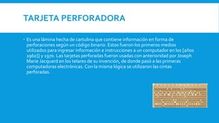 TARJETA PERFORADORA
 Es una lámina hecha de cartulina que contiene información en forma de
perforaciones según un código binario. Estos fueron los primeros medios
utilizados para ingresar información e instrucciones a un computador en los [años
1960]] y 1970. Las tarjetas perforadas fueron usadas con anterioridad por Joseph
Marie Jacquard en los telares de su invención, de donde pasó a las primeras
computadoras electrónicas. Con la misma lógica se utilizaron las cintas
perforadas.
 