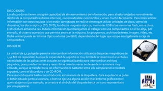 DISCO DURO
Los discos duros tienen una gran capacidad de almacenamiento de información, pero al estar alojados normalmente
dentro de la computadora (discos internos), no son extraíbles son bonitos y sirven mucho fácilmente. Para intercambiar
información con otros equipos (si no están conectados en red) se tienen que utilizar unidades de disco, como los
disquetes, los discos ópticos (CD, DVD), los discos magneto-ópticos, memorias USB o las memorias flash, entre otros.
El disco duro almacena casi toda la información que manejamos al trabajar con una computadora. En él se aloja, por
ejemplo, el sistema operativo que permite arrancar la máquina, los programas, archivos de texto, imagen, vídeo, etc.
Dicha unidad puede ser interna (fija) o externa (portátil), dependiendo del lugar que ocupe en el gabinete o caja de
computadora.
DISQUETE
La unidad de 3,5 pulgadas permite intercambiar información utilizando disquetes magnéticos de
1,44 MB de capacidad. Aunque la capacidad de soporte es muy limitada si tenemos en cuenta las
necesidades de las aplicaciones actuales se siguen utilizando para intercambiar archivos
pequeños, pues pueden borrarse y reescribirse cuantas veces se desee de una manera muy
cómoda, aunque la transferencia de información es bastante lenta si la comparamos con otros
soportes, como el disco duro o un CD-ROM.
Para usar el disquete basta con introducirlo en la ranura de la disquetera. Para expulsarlo se pulsa
el botón situado junto a la ranura, o bien se ejecuta alguna acción en el entorno gráfico con el
que trabajamos (por ejemplo, se arrastra el símbolo del disquete hasta un icono representado
por una papelera).
 