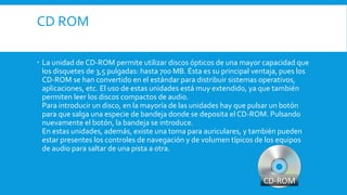 CD ROM
 La unidad de CD-ROM permite utilizar discos ópticos de una mayor capacidad que
los disquetes de 3,5 pulgadas: hasta 700 MB. Ésta es su principal ventaja, pues los
CD-ROM se han convertido en el estándar para distribuir sistemas operativos,
aplicaciones, etc. El uso de estas unidades está muy extendido, ya que también
permiten leer los discos compactos de audio.
Para introducir un disco, en la mayoría de las unidades hay que pulsar un botón
para que salga una especie de bandeja donde se deposita el CD-ROM. Pulsando
nuevamente el botón, la bandeja se introduce.
En estas unidades, además, existe una toma para auriculares, y también pueden
estar presentes los controles de navegación y de volumen típicos de los equipos
de audio para saltar de una pista a otra.
 