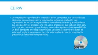 CD RW
 Una regrabadora puede grabar y regrabar discos compactos. Las características
básicas de estas unidades son la velocidad de lectura, de grabación y de
regrabación. En los discos regrabables es normalmente menor que en los discos
que sólo pueden ser grabados una vez. Las re grabadoras que trabajan a 8X, 16X,
20X, 24X, etc., permiten grabar los 650, 700 o más megabytes (hasta 900 MB) de
un disco compacto en unos pocos minutos. Es habitual observar tres datos de
velocidad, según la expresión ax bx cx (a: velocidad de lectura; b: velocidad de
grabación; c: velocidad de regrabación).
 