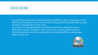 DVD ROM

Es un DVD que pertenece al tipo de soportes WORM, es decir, al igual que un CD-
ROM ha sido grabado una única vez (método de grabación por plasmado) y puede
ser leído o reproducido muchas veces.
Es un disco con la capacidad de ser utilizado para leer o reproducir datos o
información (audio, imágenes, video, texto, etc), es decir, puede contener
diferentes tipos de contenido como películas cinematográficas, videojuegos,
datos, música, etc.
 