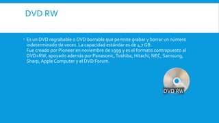 DVD RW
 Es un DVD regrabable o DVD borrable que permite grabar y borrar un número
indeterminado de veces. La capacidad estándar es de 4,7 GB.
Fue creado por Pioneer en noviembre de 1999 y es el formato contrapuesto al
DVD+RW, apoyado además por Panasonic,Toshiba, Hitachi, NEC, Samsung,
Sharp, Apple Computer y el DVD Forum.
 