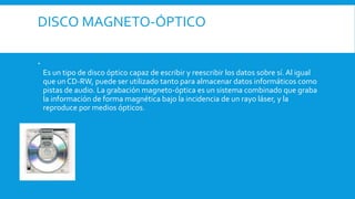 DISCO MAGNETO-ÓPTICO

Es un tipo de disco óptico capaz de escribir y reescribir los datos sobre sí. Al igual
que un CD-RW, puede ser utilizado tanto para almacenar datos informáticos como
pistas de audio. La grabación magneto-óptica es un sistema combinado que graba
la información de forma magnética bajo la incidencia de un rayo láser, y la
reproduce por medios ópticos.
 