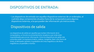 DISPOSITIVOS DE ENTRADA:
 Los dispositivos de entrada son aquellos dispositivos externos de un ordenador, el
cual éste aloja componentes situados fuera de la computadora para algunos
dispositivos externos, a la que pueden dar información y/o instrucciones.
Dispositivos de salida
Los dispositivos de salida son aquellos que reciben información de la
computadora, su función es eminentemente receptora y por ende están
imposibilitados para enviar información. Entre los dispositivos de salida más
conocidos están: la impresora (matriz, cadena, margarita, láser o de chorro de
tinta), el delineador (plotter), la grabadora de cinta magnética o de discos
magnéticos y la pantalla o monitor.
 