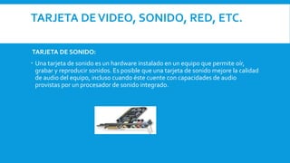 TARJETA DEVIDEO, SONIDO, RED, ETC.
TARJETA DE SONIDO:
 Una tarjeta de sonido es un hardware instalado en un equipo que permite oír,
grabar y reproducir sonidos. Es posible que una tarjeta de sonido mejore la calidad
de audio del equipo, incluso cuando éste cuente con capacidades de audio
provistas por un procesador de sonido integrado.
 