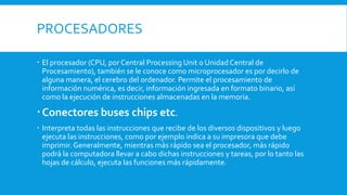 PROCESADORES
 El procesador (CPU, por Central Processing Unit o Unidad Central de
Procesamiento), también se le conoce como microprocesador es por decirlo de
alguna manera, el cerebro del ordenador. Permite el procesamiento de
información numérica, es decir, información ingresada en formato binario, así
como la ejecución de instrucciones almacenadas en la memoria.
Conectores buses chips etc.
 Interpreta todas las instrucciones que recibe de los diversos dispositivos y luego
ejecuta las instrucciones, como por ejemplo indica a su impresora que debe
imprimir. Generalmente, mientras más rápido sea el procesador, más rápido
podrá la computadora llevar a cabo dichas instrucciones y tareas, por lo tanto las
hojas de cálculo, ejecuta las funciones más rápidamente.
 