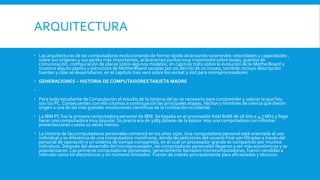 ARQUITECTURA
 Las arquitecturas de las computadoras evolucionando de forma rápida alcanzando sorprendes velocidades y capacidades ,
sobre sus orígenes y sus partes más importantes, aclararemos puntos muy importante sobre buses, puertos de
comunicación, configuración de placas sobre algunos modelos, en capitulo trato sobre la evolución de la MotherBoard y
muestro alguno planos y estructura de MotherBoard sacadas por así decirlo de un museo, también incluyo descripción
fuentes y case se desarrollaron, en el capítulo tres vero sobre los socket y slot para microprocesadores.
 GENERACIONES – HISTORIA DE COMPUTADORESTARJETA MADRE

 Para todo estudiante de Computación el estudio de la historia del pc es necesario para comprender y valorar lo que hoy
son los PC. Consecuentes con ello citamos a continuación las principales etapas, hechos y hombres de ciencia que dieron
origen a una de las más grandes revoluciones científicas de la civilización occidental.
 La IBM PC fue la primera computadora personal de IBM. Se basaba en el procesador Intel 8086 de 16 bits a 4,7 Mhz y llego
hacer una computadora muy popular. Su precio era de 3285 dólares de la época Hoy una computadora con infinitas
presentaciones cuesta 10 veces menos.
 La historia de las computadoras personales comenzó en los años 1970. Una computadora personal está orientada al uso
individual y se diferencia de una computadora mainframe, donde las peticiones del usuario final son filtradas a través del
personal de operación o un sistema de tiempo compartido, en el cual un procesador grande es compartido por muchos
individuos. Después del desarrollo del microprocesador, las computadoras personales llegaron a ser más económicos y se
popularizaron. Las primeras computadoras personales, generalmente llamados microcomputadoras, fueron vendidas a
menudo como kit electrónicos y en números limitados. Fueron de interés principalmente para aficionados y técnicos.
 