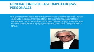GENERACIONES DE LAS COMPUTADORAS
PERSONALES
 Los primeros ordenadores fueron electromecánicos (basándose en relés). Aunque
Jorge Stibz construyó en los laboratorios Bell una máquina programable que
trabajaba con números complejos: El Complex Calculator (1949), se considera que
el primer ordenador fue el Z3 (1941) del alemán Konrad Zuse. Le siguió el Mark I
(1944).
 
