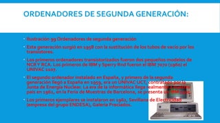 ORDENADORES DE SEGUNDA GENERACIÓN:
 Ilustración 99 Ordenadores de segunda generación
 Esta generación surgió en 1958 con la sustitución de los tubos de vacío por los
transistores.
 Los primeros ordenadores transistorizados fueron dos pequeños modelos de
NCRY RCA. Los primeros de IBM y Sperry Rnd fueron el IBM 7070 (1960) el
UNIVAC 1107.
 El segundo ordenador instalado en España, y primero de la segunda
generación llegó a España en 1959, era un UNIVAC UCT, contratado por la
Junta de Energía Nuclear. La era de la informática llega realmente a nuestro
país en 1961, en la Feria de Muestras de Barcelona, se presenta un IBM 1401.
 Los primeros ejemplares se instalaron en 1962, Sevillana de Electricidad
(empresa del grupo ENDESA), Galería Preciados.
 