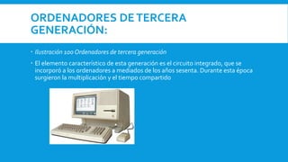ORDENADORES DETERCERA
GENERACIÓN:
 Ilustración 100 Ordenadores de tercera generación
 El elemento característico de esta generación es el circuito integrado, que se
incorporó a los ordenadores a mediados de los años sesenta. Durante esta época
surgieron la multiplicación y el tiempo compartido
 