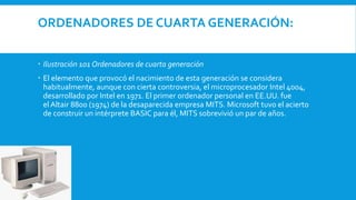 ORDENADORES DE CUARTA GENERACIÓN:
 Ilustración 101 Ordenadores de cuarta generación
 El elemento que provocó el nacimiento de esta generación se considera
habitualmente, aunque con cierta controversia, el microprocesador Intel 4004,
desarrollado por Intel en 1971. El primer ordenador personal en EE.UU. fue
el Altair 8800 (1974) de la desaparecida empresa MITS. Microsoft tuvo el acierto
de construir un intérprete BASIC para él, MITS sobrevivió un par de años.
 