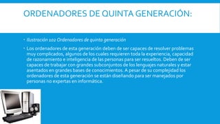 ORDENADORES DE QUINTA GENERACIÓN:
 Ilustración 102 Ordenadores de quinta generación
 Los ordenadores de esta generación deben de ser capaces de resolver problemas
muy complicados, algunos de los cuales requieren toda la experiencia, capacidad
de razonamiento e inteligencia de las personas para ser resueltos. Deben de ser
capaces de trabajar con grandes subconjuntos de los lenguajes naturales y estar
asentados en grandes bases de conocimientos. A pesar de su complejidad los
ordenadores de esta generación se están diseñando para ser manejados por
personas no expertas en informática.
 