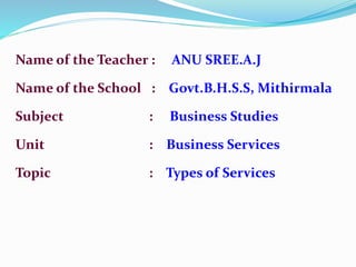 Name of the Teacher : ANU SREE.A.J
Name of the School : Govt.B.H.S.S, Mithirmala
Subject : Business Studies
Unit : Business Services
Topic : Types of Services
 