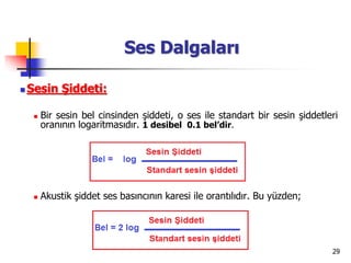 29
Ses Dalgaları
 Sesin Şiddeti:
 Bir sesin bel cinsinden şiddeti, o ses ile standart bir sesin şiddetleri
oranının logaritmasıdır. 1 desibel 0.1 bel’dir.
 Akustik şiddet ses basıncının karesi ile orantılıdır. Bu yüzden;
 
