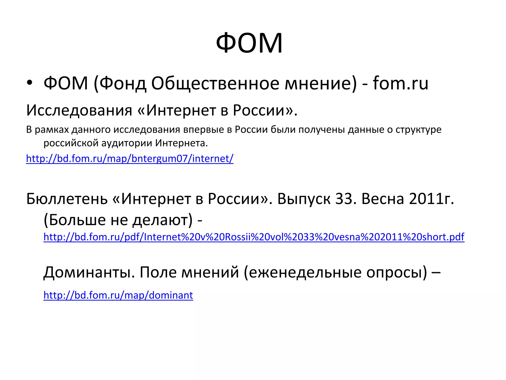 ФОМ
• ФОМ (Фонд Общественное мнение) - fom.ru
Исследования «Интернет в России».
В рамках данного исследования впервые в России были получены данные о структуре
российской аудитории Интернета.
http://bd.fom.ru/map/bntergum07/internet/
Бюллетень «Интернет в России». Выпуск 33. Весна 2011г.
(Больше не делают) -
http://bd.fom.ru/pdf/Internet%20v%20Rossii%20vol%2033%20vesna%202011%20short.pdf
Доминанты. Поле мнений (еженедельные опросы) –
http://bd.fom.ru/map/dominant
 