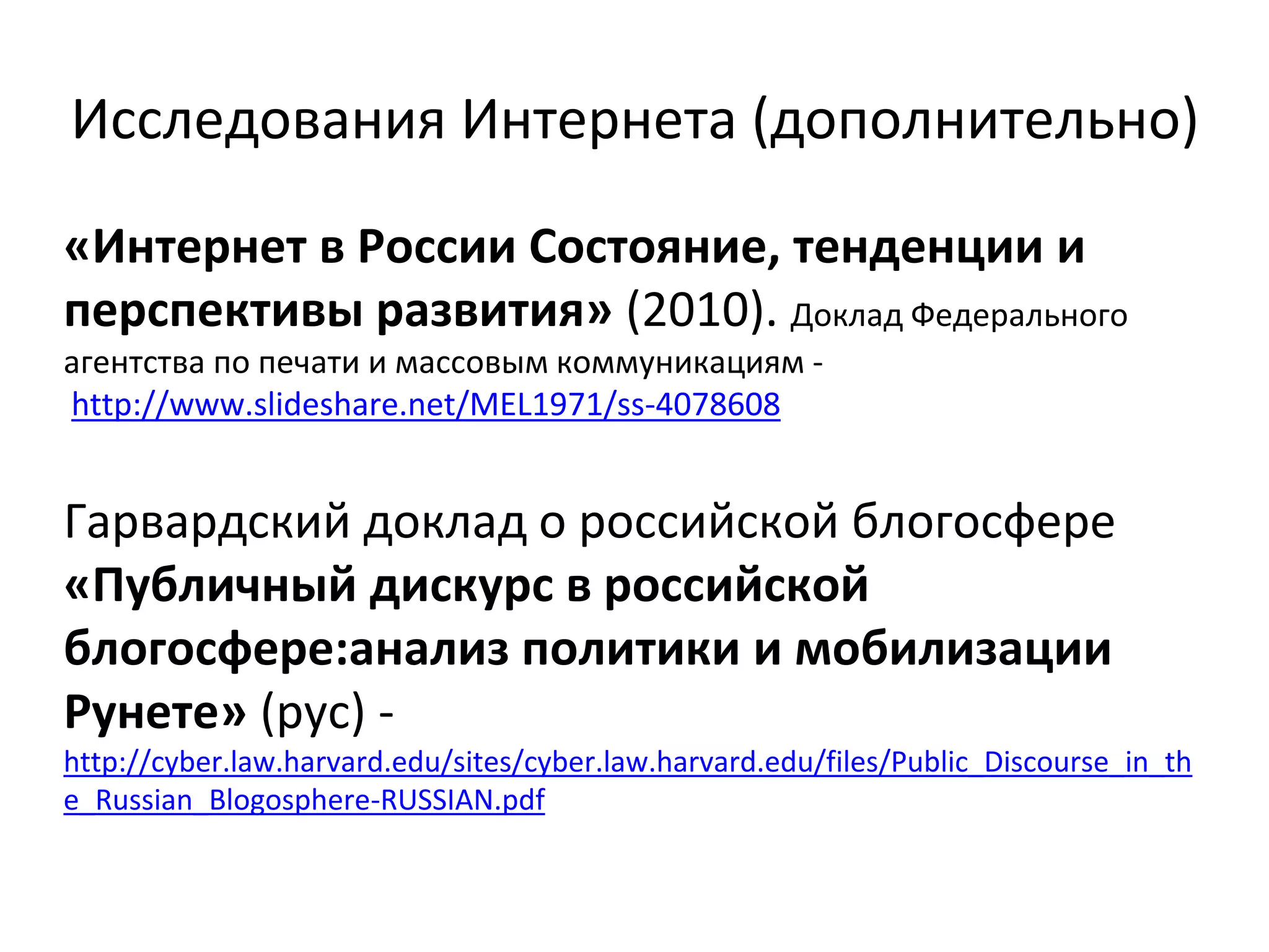 Исследования Интернета (дополнительно)
«Интернет в России Состояние, тенденции и
перспективы развития» (2010). Доклад Федерального
агентства по печати и массовым коммуникациям -
http://www.slideshare.net/MEL1971/ss-4078608
Гарвардский доклад о российской блогосфере
«Публичный дискурс в российской
блогосфере:анализ политики и мобилизации
Рунете» (рус) -
http://cyber.law.harvard.edu/sites/cyber.law.harvard.edu/files/Public_Discourse_in_th
e_Russian_Blogosphere-RUSSIAN.pdf
 