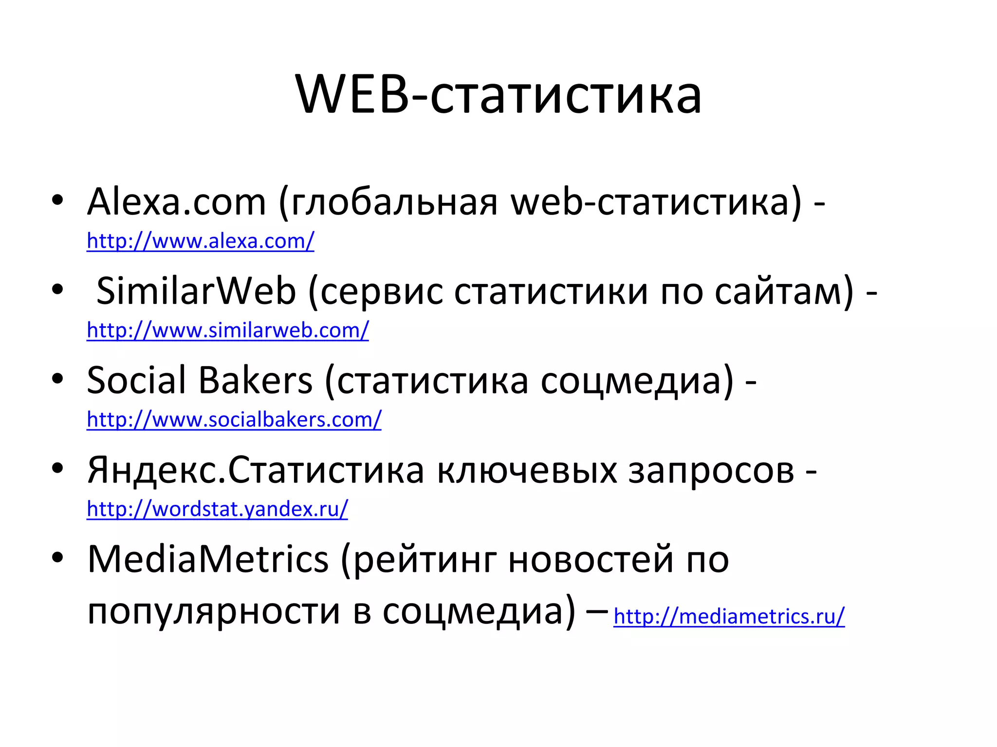 WEB-статистика
• Alexa.com (глобальная web-статистика) -
http://www.alexa.com/
• SimilarWeb (сервис статистики по сайтам) -
http://www.similarweb.com/
• Social Bakers (статистика соцмедиа) -
http://www.socialbakers.com/
• Яндекс.Статистика ключевых запросов -
http://wordstat.yandex.ru/
• MediaMetrics (рейтинг новостей по
популярности в соцмедиа) –http://mediametrics.ru/
 