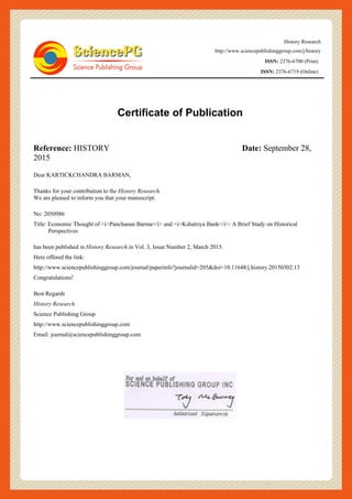 History Research
http://www.sciencepublishinggroup.com/j/history
ISSN: 2376-6700 (Print)
ISSN: 2376-6719 (Online)
Certificate of Publication
Reference: HISTORY Date: September 28,
2015
Dear KARTICKCHANDRA BARMAN,
Thanks for your contribution to the History Research.
We are pleased to inform you that your manuscript:
No: 2050986
Title: Economic Thought of <i>Panchanan Barma</i> and <i>Kshatriya Bank</i>: A Brief Study on Historical
Perspectives
has been published in History Research in Vol. 3, Issue Number 2, March 2015.
Here offered the link:
http://www.sciencepublishinggroup.com/journal/paperinfo?journalid=205&doi=10.11648/j.history.20150302.13
Congratulations!
Best Regards
History Research
Science Publishing Group
http://www.sciencepublishinggroup.com
Email: journal@sciencepublishinggroup.com
 