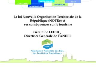 La loi Nouvelle Organisation Territoriale de la
République (NOTRe) et
ses conséquences sur le tourisme
Géraldine LEDUC,
Directrice Générale de l’ANETT
 