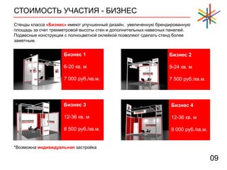 СТОИМОСТЬ УЧАСТИЯ - БИЗНЕС
09
Стенды класса «Бизнес» имеют улучшенный дизайн, увеличенную брендированную
площадь за счет трехметровой высоты стен и дополнительных навесных панелей.
Подвесные конструкции с полноцветной оклейкой позволяют сделать стенд более
заметным.
Бизнес 1
6-20 кв. м
7 000 руб./кв.м.
Бизнес 2
9-24 кв. м
7 500 руб./кв.м.
Бизнес 3
12-36 кв. м
8 500 руб./кв.м.
Бизнес 4
12-36 кв. м
9 000 руб./кв.м.
*Возможна индивидуальная застройка
 