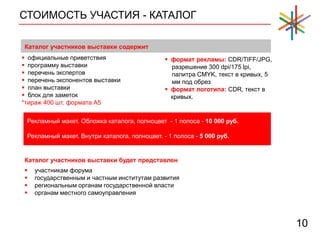СТОИМОСТЬ УЧАСТИЯ - КАТАЛОГ
10
 официальные приветствия
 программу выставки
 перечень экспертов
 перечень экспонентов выставки
 план выставки
 блок для заметок
*тираж 400 шт. формата А5
Каталог участников выставки содержит
 формат рекламы: CDR/TIFF/JPG,
разрешение 300 dpi/175 lpi,
палитра CMYK, текст в кривых, 5
мм под обрез
 формат логотипа: CDR, текст в
кривых.
Рекламный макет. Обложка каталога, полноцвет - 1 полоса - 10 000 руб.
Рекламный макет. Внутри каталога, полноцвет. - 1 полоса - 5 000 руб.
Каталог участников выставки будет представлен
 участникам форума
 государственным и частным институтам развития
 региональным органам государственной власти
 органам местного самоуправления
 