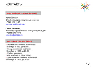 КОНТАКТЫ
12
 Монтаж выставочной экспозиции
18 ноября (с 8:00 до 16:00)
 Заезд участников выставки
18 ноября (с 16:00 до 20:00)
 Работа выставки
19-20 ноября (с 9:00 до 18:00)
 Демонтаж выставочной экспозиции
20 ноября (с 18:00 до 20:00)
ЧАСЫ РАБОТЫ ВЫСТАВКИ
Петр Болмант
ChinaLogist, организационные вопросы
+7 923 120-11-17
seforum.biz@gmail.com
Ольга Лисиенко
Агентство стратегических коммуникаций "В'ДА"
+7 (383) 246-08-49
olisenko@askbola.ru
ИНФОРМАЦИЯ О МЕРОПРИЯТИИ
 