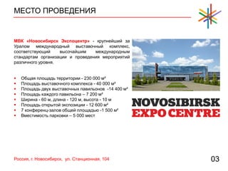 МЕСТО ПРОВЕДЕНИЯ
03
МВК «Новосибирск Экспоцентр» - крупнейший за
Уралом международный выставочный комплекс,
соответствующий высочайшим международным
стандартам организации и проведения мероприятий
различного уровня.
 Общая площадь территории - 230 000 м²
 Площадь выставочного комплекса - 40 000 м²
 Площадь двух выставочных павильонов -14 400 м²
 Площадь каждого павильона – 7 200 м²
 Ширина - 60 м, длина - 120 м, высота - 10 м
 Площадь открытой экспозиции - 12 600 м²
 7 конференц-залов общей площадью -1 500 м²
 Вместимость парковки – 5 000 мест
Россия, г. Новосибирск, ул. Станционная, 104
 