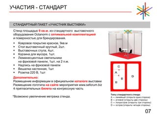 УЧАСТИЯ - СТАНДАРТ
07
СТАНДАРТНЫЙ ПАКЕТ «УЧАСТНИК ВЫСТАВКИ»
Стенд площадью 9 кв.м. из стандартного выставочного
оборудования Octanorm с оптимальной комплектацией
и поверхностью для брендирования.
Типы стандартного стенда:
A — линейный (открыта одна сторона)
B — угловой (открыты две стороны)
C — полуостров (открыты три стороны)
D — остров (открыты четыре стороны)
 Ковровое покрытие красное, 9кв.м
 Стол выставочный круглый, 2шт.
 Выставочных стула, 4шт.
 Корзина для мусора, 1шт.
 Люминесцентные светильники
на фризовой панели, 1шт. на 2 п.м.
 Надпись на фризовой панели
 Вешалка настенная, 1шт
 Розетка 220 В, 1шт
Дополнительно:
Размещение информации в официальном каталоге выставки
Размещение логотипа на сайте мероприятия www.seforum.biz
4 пригласительных билета на конгрессную часть
*Возможно увеличение метража стенда.
 