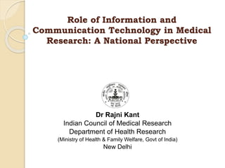 Role of Information and
Communication Technology in Medical
Research: A National Perspective
Dr Rajni Kant
Indian Council of Medical Research
Department of Health Research
(Ministry of Health & Family Welfare, Govt of India)
New Delhi
 